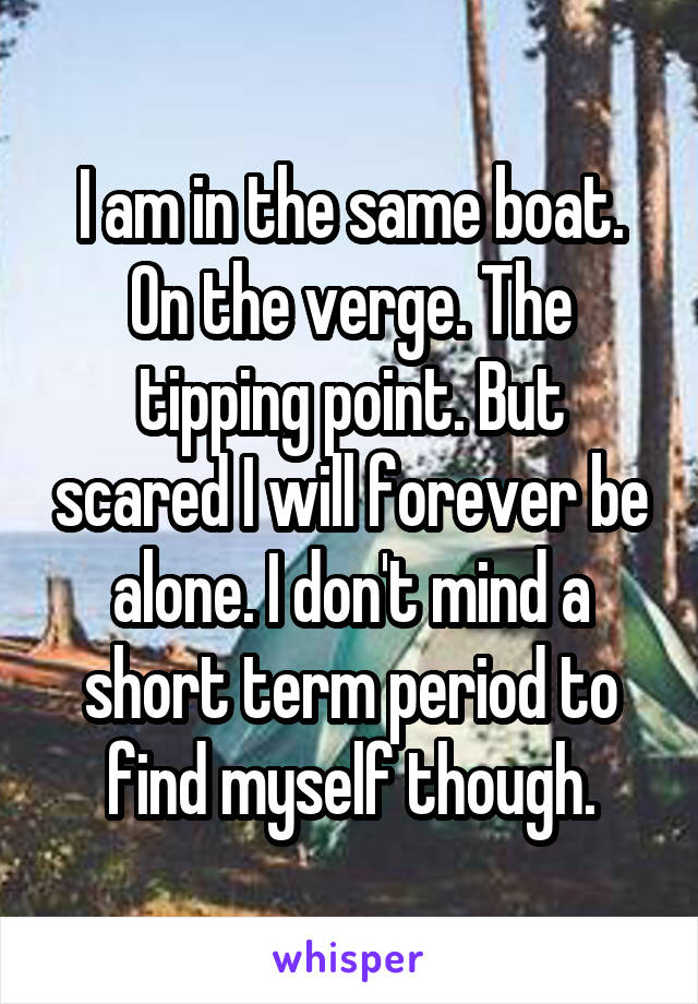 I am in the same boat. On the verge. The tipping point. But scared I will forever be alone. I don't mind a short term period to find myself though.