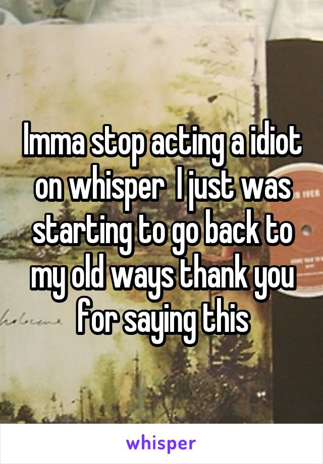 Imma stop acting a idiot on whisper  I just was starting to go back to my old ways thank you for saying this