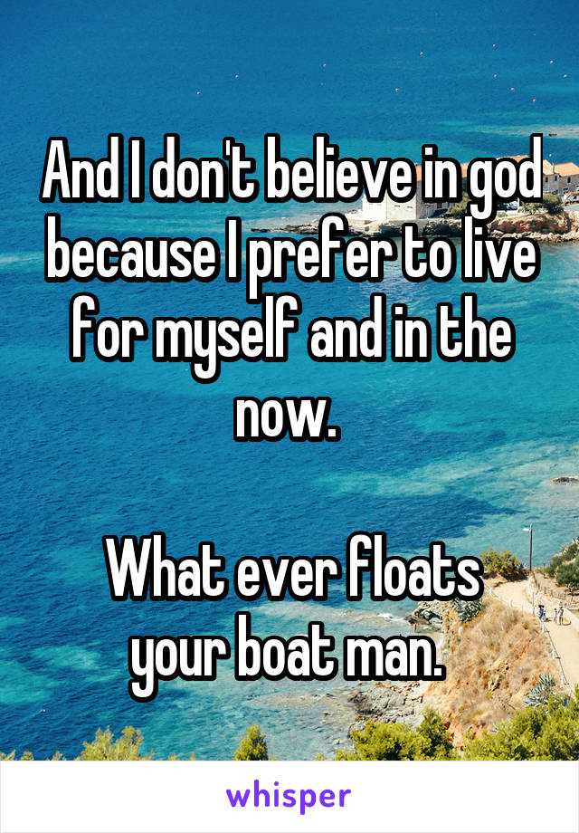 And I don't believe in god because I prefer to live for myself and in the now. 

What ever floats your boat man. 