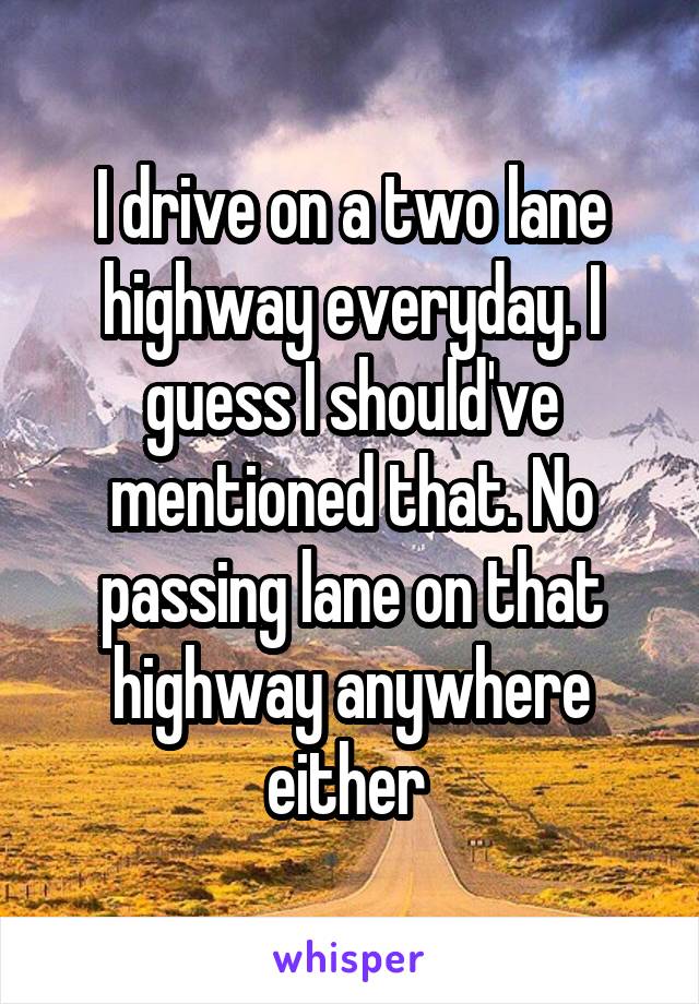 I drive on a two lane highway everyday. I guess I should've mentioned that. No passing lane on that highway anywhere either 