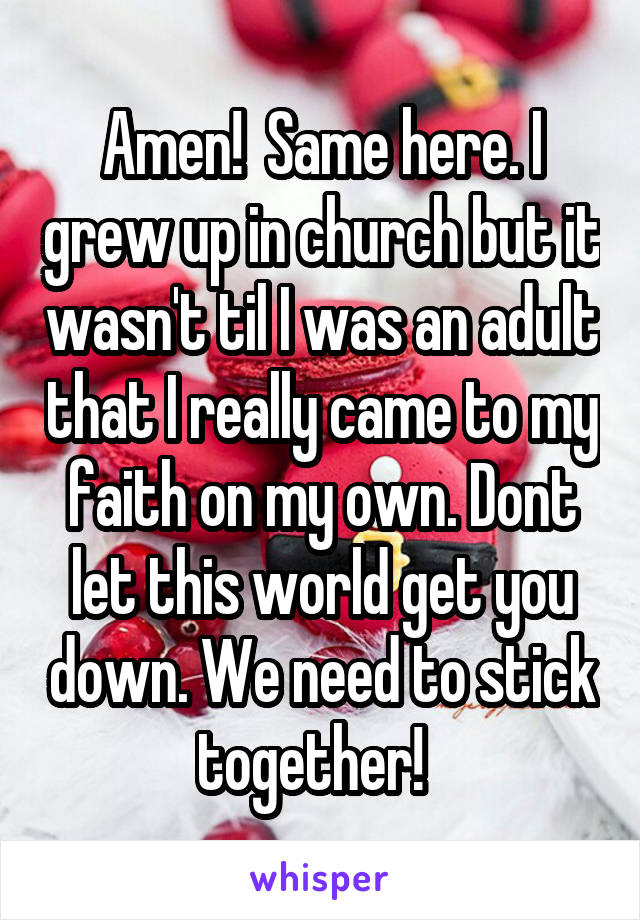 Amen!  Same here. I grew up in church but it wasn't til I was an adult that I really came to my faith on my own. Dont let this world get you down. We need to stick together!  