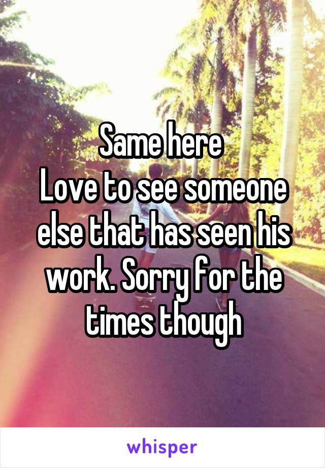 Same here 
Love to see someone else that has seen his work. Sorry for the times though