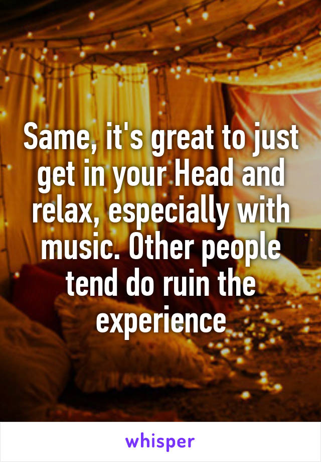 Same, it's great to just get in your Head and relax, especially with music. Other people tend do ruin the experience