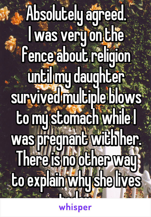 Absolutely agreed.
I was very on the fence about religion until my daughter survived multiple blows to my stomach while I was pregnant with her. There is no other way to explain why she lives today.