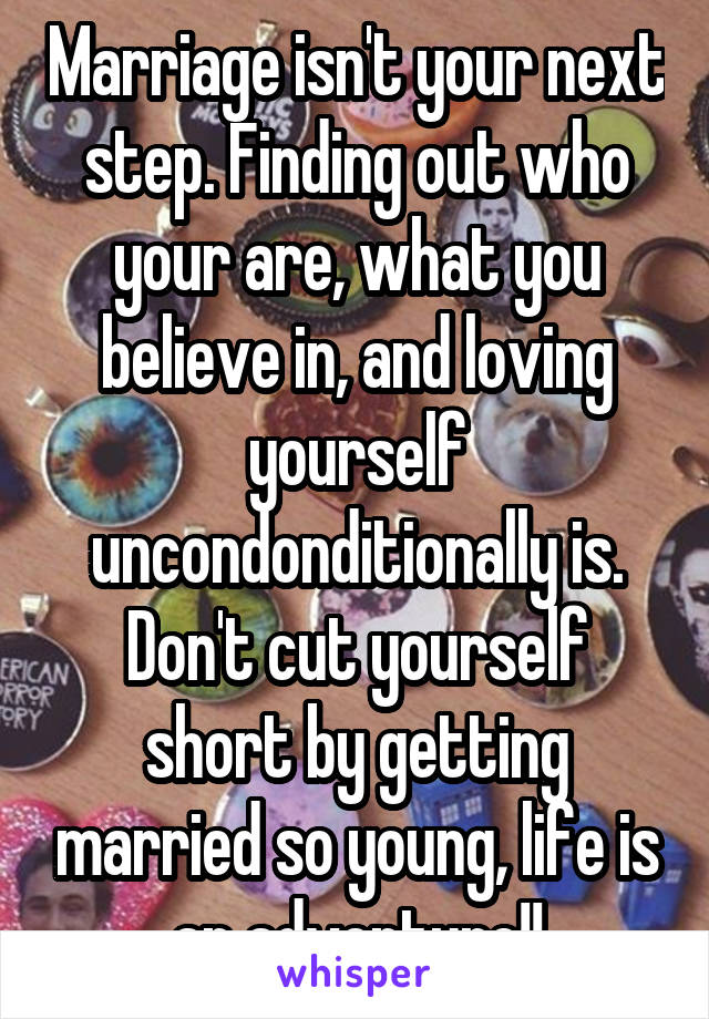 Marriage isn't your next step. Finding out who your are, what you believe in, and loving yourself uncondonditionally is. Don't cut yourself short by getting married so young, life is an adventure!!