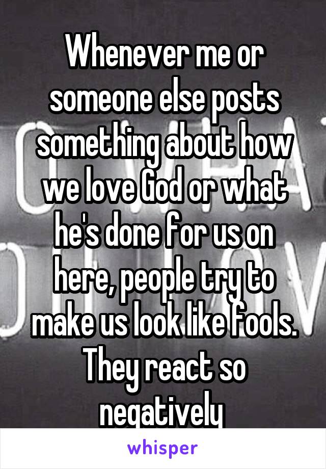 Whenever me or someone else posts something about how we love God or what he's done for us on here, people try to make us look like fools. They react so negatively 