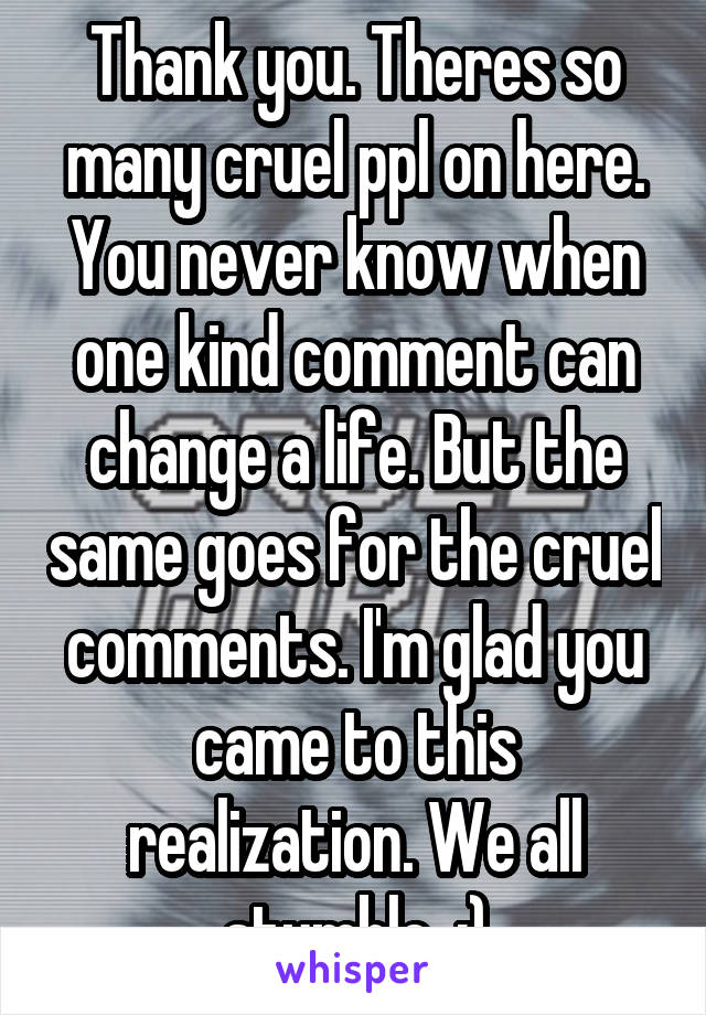 Thank you. Theres so many cruel ppl on here. You never know when one kind comment can change a life. But the same goes for the cruel comments. I'm glad you came to this realization. We all stumble  :)