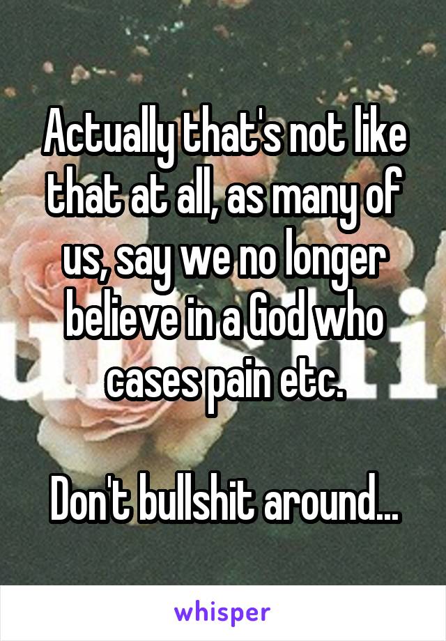 Actually that's not like that at all, as many of us, say we no longer believe in a God who cases pain etc.

Don't bullshit around...