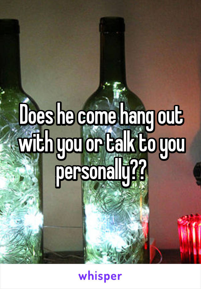 Does he come hang out with you or talk to you personally??