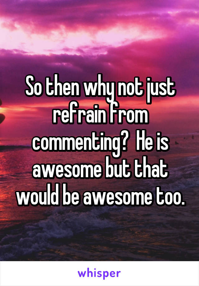 So then why not just refrain from commenting?  He is awesome but that would be awesome too.