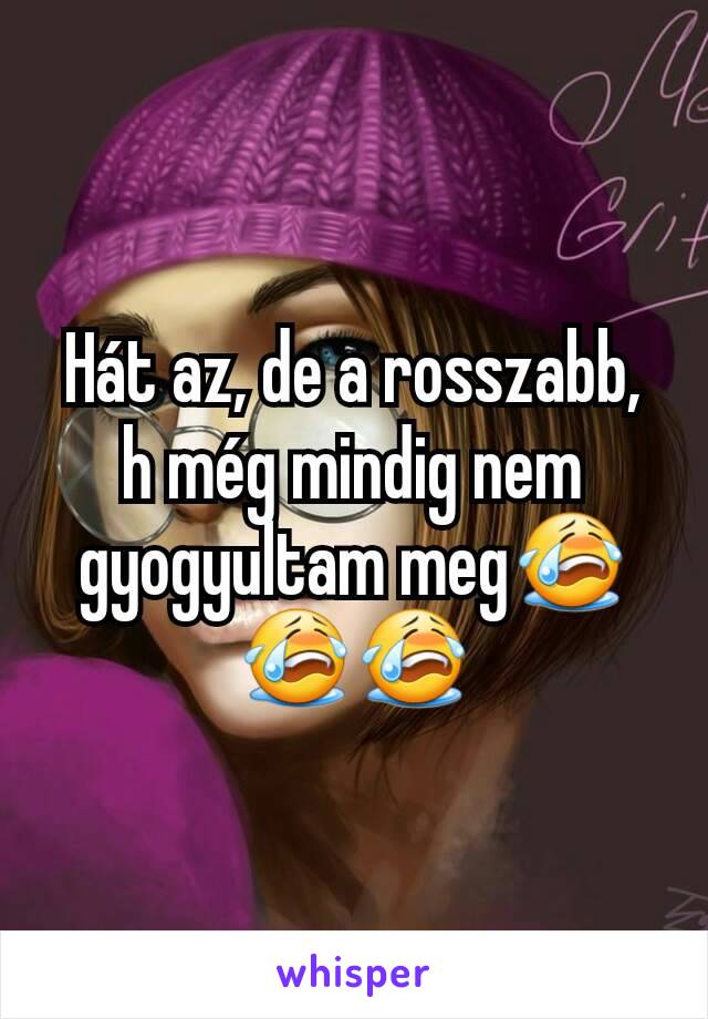 Hát az, de a rosszabb, h még mindig nem gyogyultam meg😭😭😭