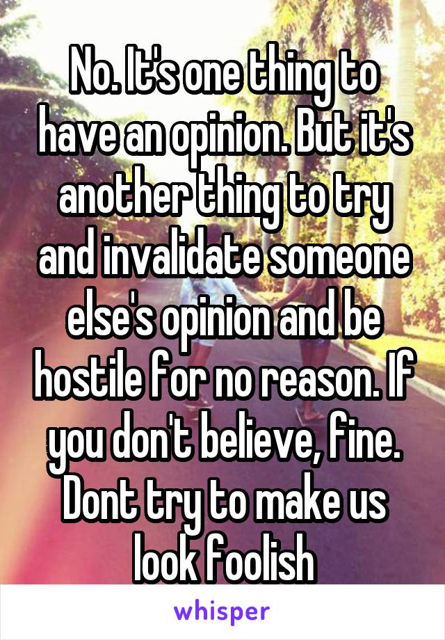 No. It's one thing to have an opinion. But it's another thing to try and invalidate someone else's opinion and be hostile for no reason. If you don't believe, fine. Dont try to make us look foolish