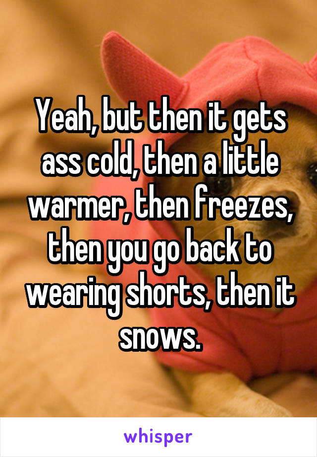 Yeah, but then it gets ass cold, then a little warmer, then freezes, then you go back to wearing shorts, then it snows.
