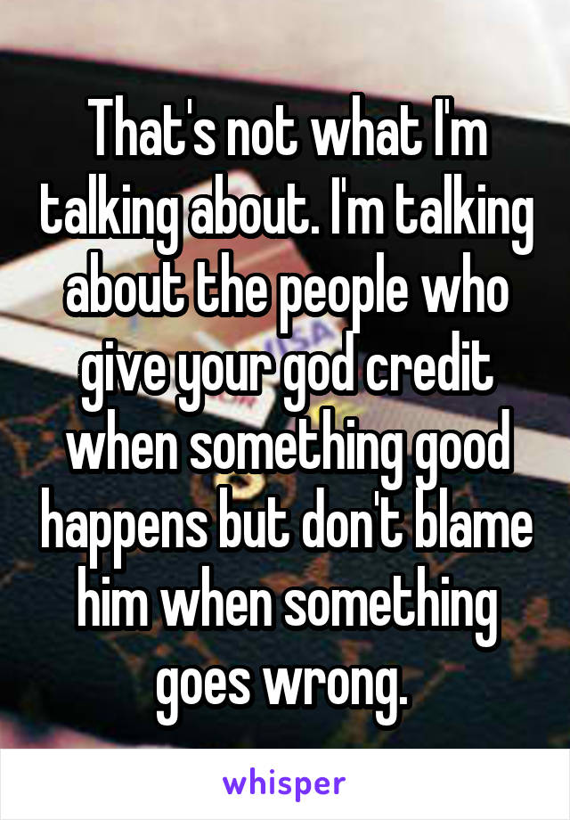 That's not what I'm talking about. I'm talking about the people who give your god credit when something good happens but don't blame him when something goes wrong. 