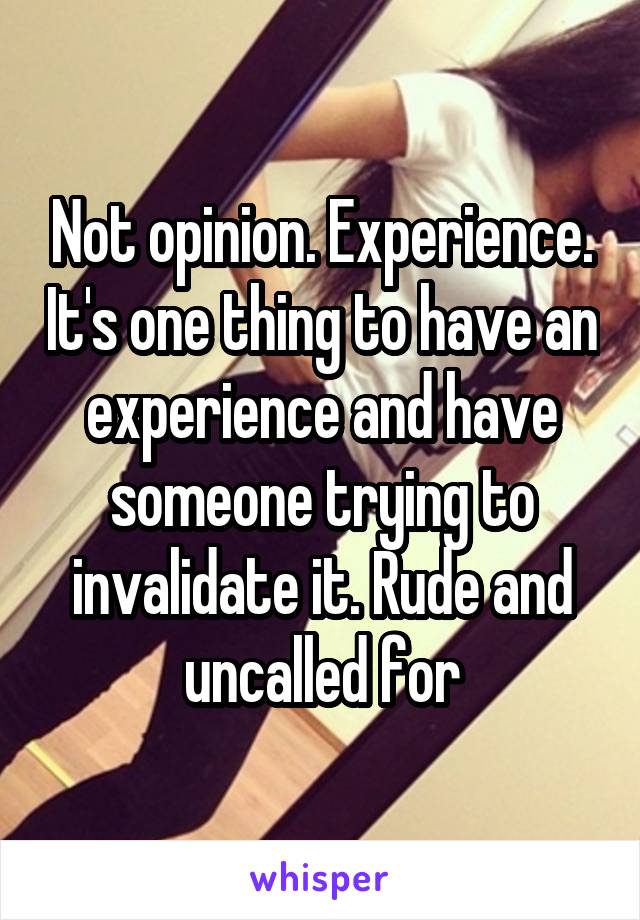 Not opinion. Experience. It's one thing to have an experience and have someone trying to invalidate it. Rude and uncalled for