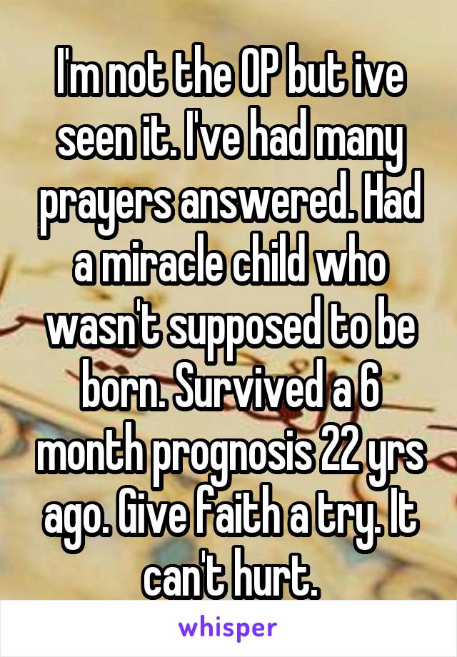 I'm not the OP but ive seen it. I've had many prayers answered. Had a miracle child who wasn't supposed to be born. Survived a 6 month prognosis 22 yrs ago. Give faith a try. It can't hurt.