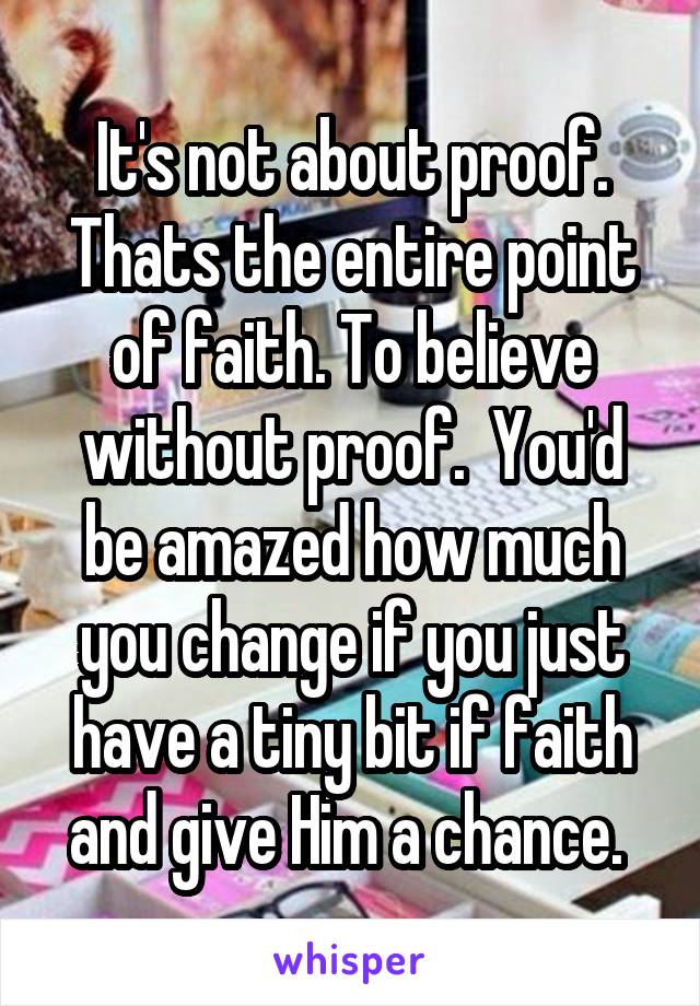 It's not about proof. Thats the entire point of faith. To believe without proof.  You'd be amazed how much you change if you just have a tiny bit if faith and give Him a chance. 