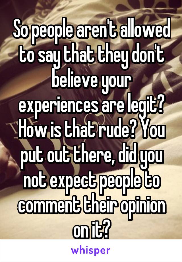 So people aren't allowed to say that they don't believe your experiences are legit? How is that rude? You put out there, did you not expect people to comment their opinion on it?