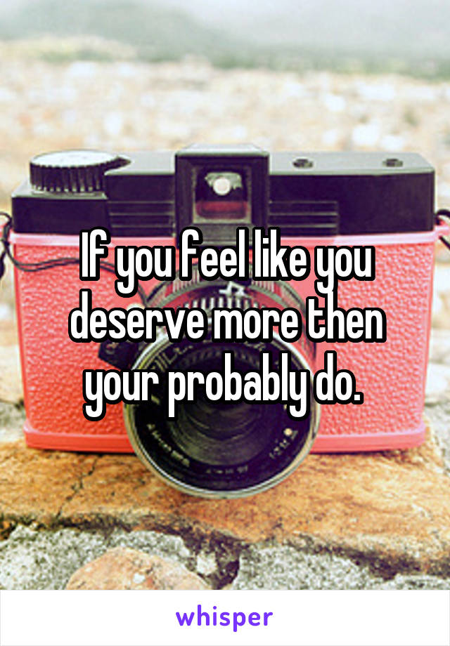If you feel like you deserve more then your probably do. 
