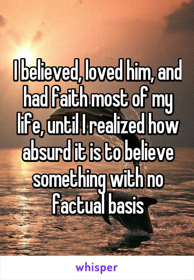 I believed, loved him, and had faith most of my life, until I realized how absurd it is to believe something with no factual basis