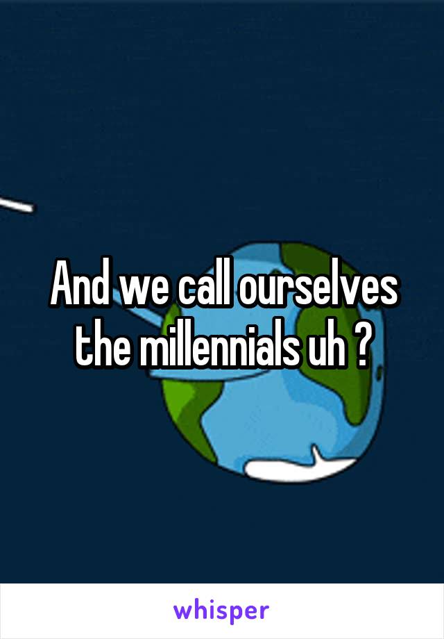 And we call ourselves the millennials uh ?