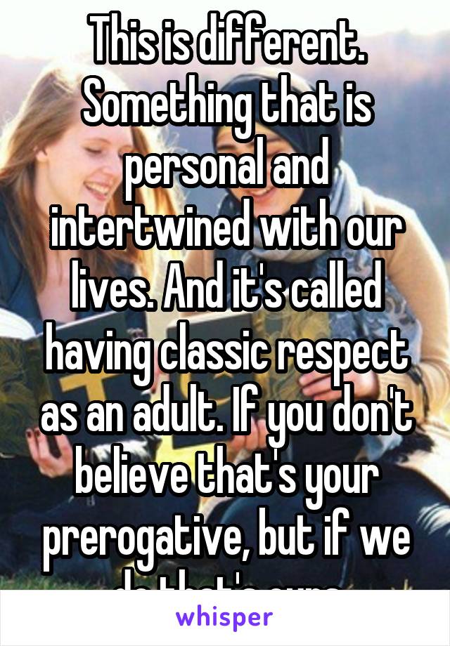 This is different. Something that is personal and intertwined with our lives. And it's called having classic respect as an adult. If you don't believe that's your prerogative, but if we do that's ours