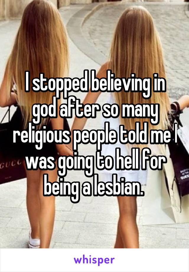 I stopped believing in god after so many religious people told me I was going to hell for being a lesbian. 