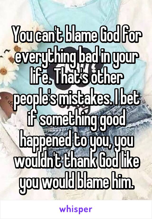 You can't blame God for everything bad in your life. That's other people's mistakes. I bet if something good happened to you, you wouldn't thank God like you would blame him.