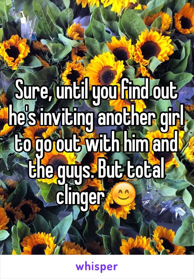Sure, until you find out he's inviting another girl to go out with him and the guys. But total clinger 😊 