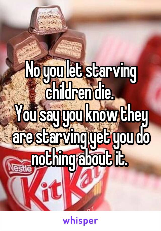 No you let starving children die. 
You say you know they are starving yet you do nothing about it. 