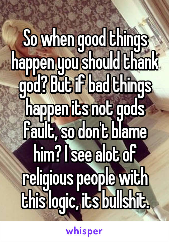 So when good things happen you should thank god? But if bad things happen its not gods fault, so don't blame him? I see alot of religious people with this logic, its bullshit.