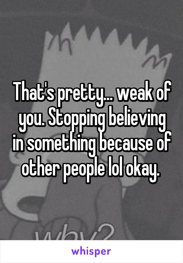 That's pretty... weak of you. Stopping believing in something because of other people lol okay. 