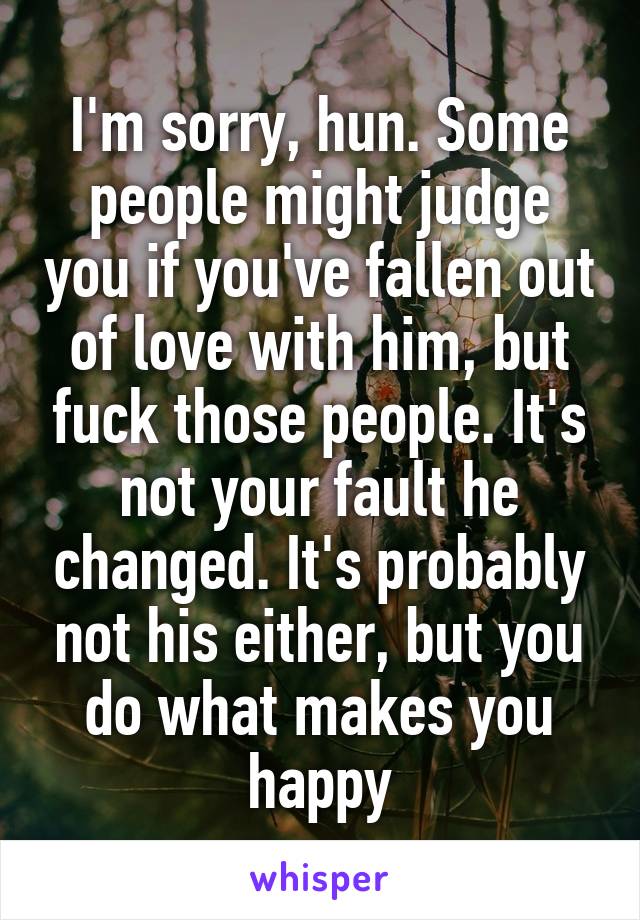 I'm sorry, hun. Some people might judge you if you've fallen out of love with him, but fuck those people. It's not your fault he changed. It's probably not his either, but you do what makes you happy