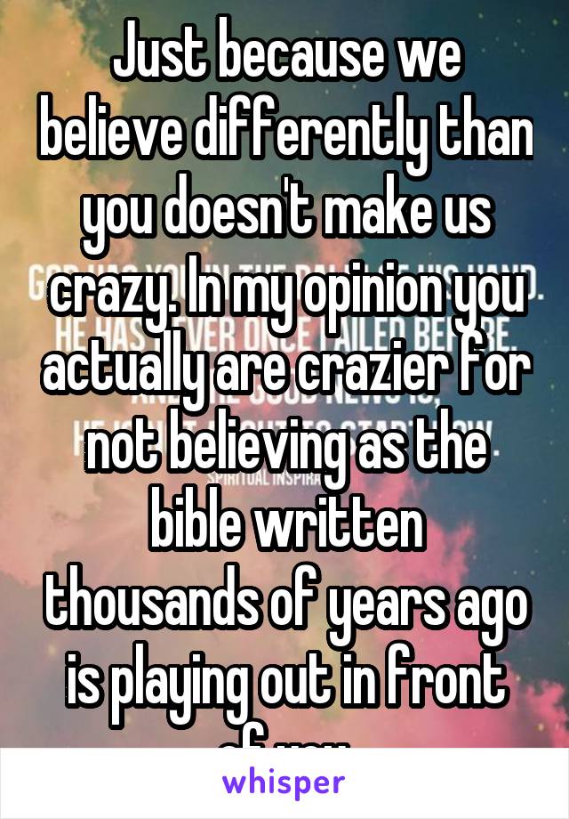 Just because we believe differently than you doesn't make us crazy. In my opinion you actually are crazier for not believing as the bible written thousands of years ago is playing out in front of you.