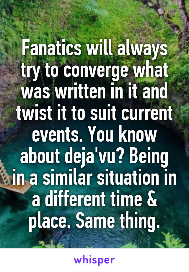 Fanatics will always try to converge what was written in it and twist it to suit current events. You know about deja'vu? Being in a similar situation in a different time & place. Same thing.