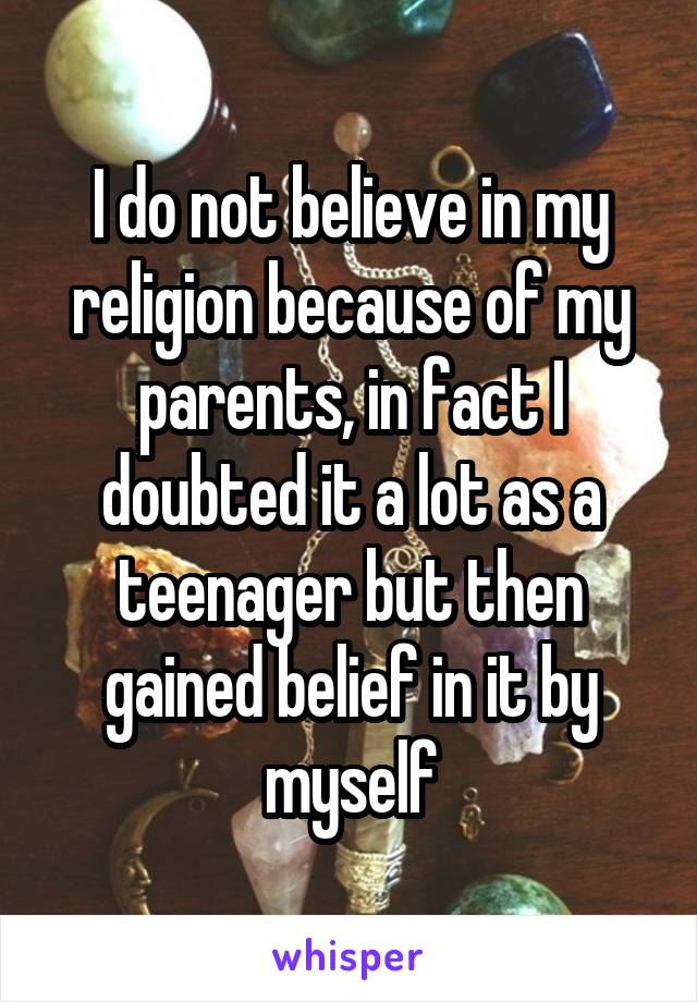 I do not believe in my religion because of my parents, in fact I doubted it a lot as a teenager but then gained belief in it by myself