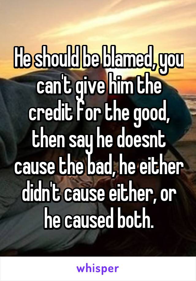 He should be blamed, you can't give him the credit for the good, then say he doesnt cause the bad, he either didn't cause either, or he caused both.