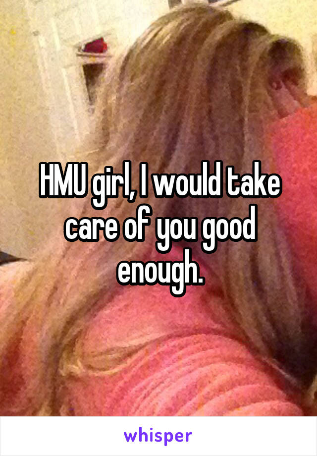 HMU girl, I would take care of you good enough.