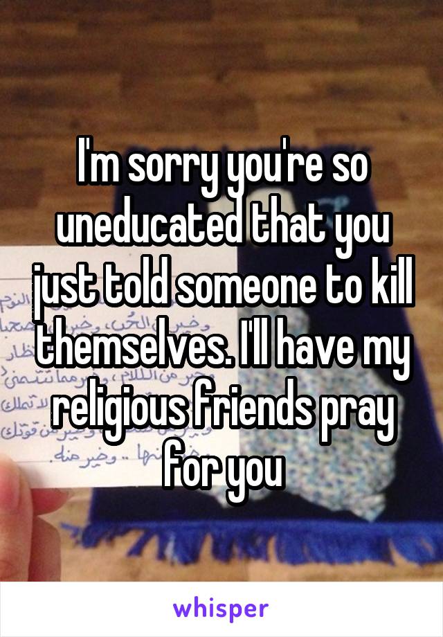 I'm sorry you're so uneducated that you just told someone to kill themselves. I'll have my religious friends pray for you