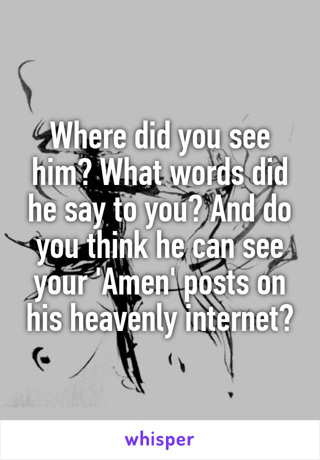 Where did you see him? What words did he say to you? And do you think he can see your 'Amen' posts on his heavenly internet?