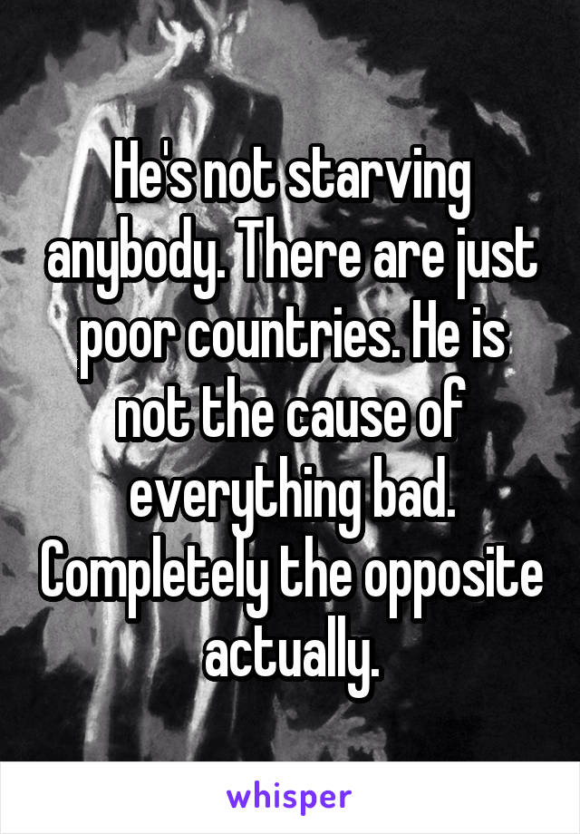 He's not starving anybody. There are just poor countries. He is not the cause of everything bad. Completely the opposite actually.