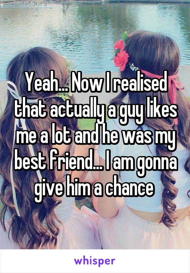 Yeah... Now I realised that actually a guy likes me a lot and he was my best friend... I am gonna give him a chance 