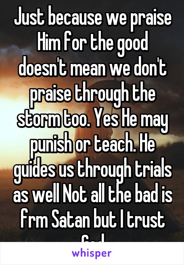 Just because we praise Him for the good doesn't mean we don't praise through the storm too. Yes He may punish or teach. He guides us through trials as well Not all the bad is frm Satan but I trust God