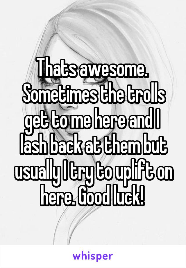 Thats awesome.  Sometimes the trolls get to me here and I  lash back at them but usually I try to uplift on here. Good luck! 