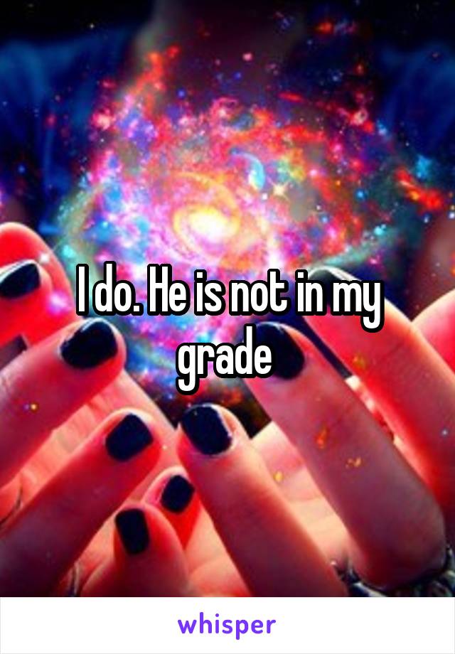 I do. He is not in my grade 