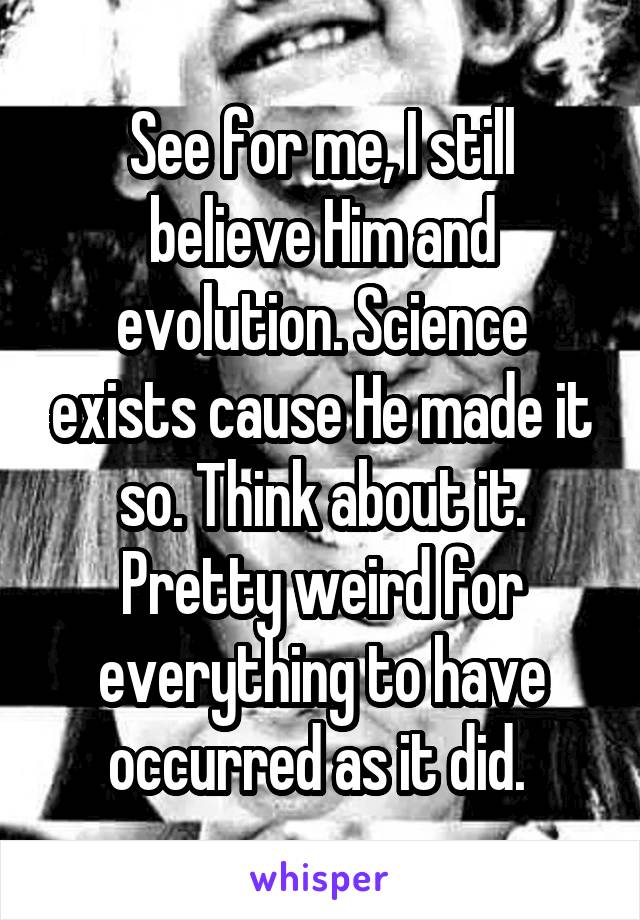 See for me, I still believe Him and evolution. Science exists cause He made it so. Think about it. Pretty weird for everything to have occurred as it did. 