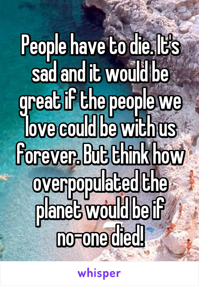 People have to die. It's sad and it would be great if the people we love could be with us forever. But think how overpopulated the planet would be if no-one died!