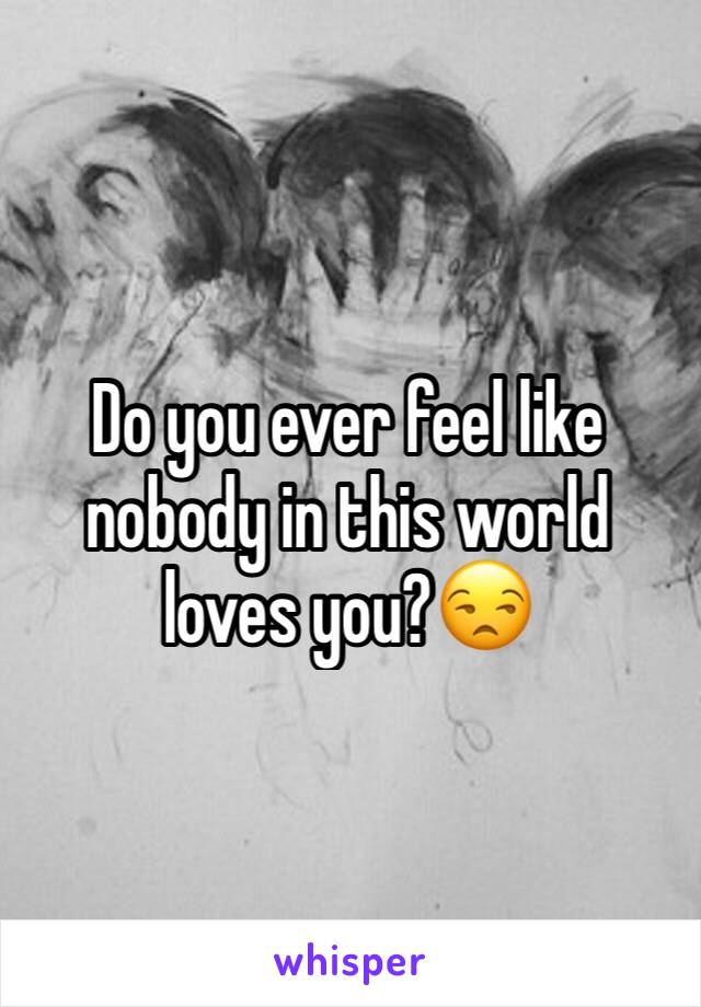 Do you ever feel like nobody in this world loves you?😒