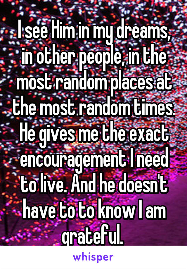 I see Him in my dreams, in other people, in the most random places at the most random times. He gives me the exact encouragement I need to live. And he doesn't have to to know I am grateful. 