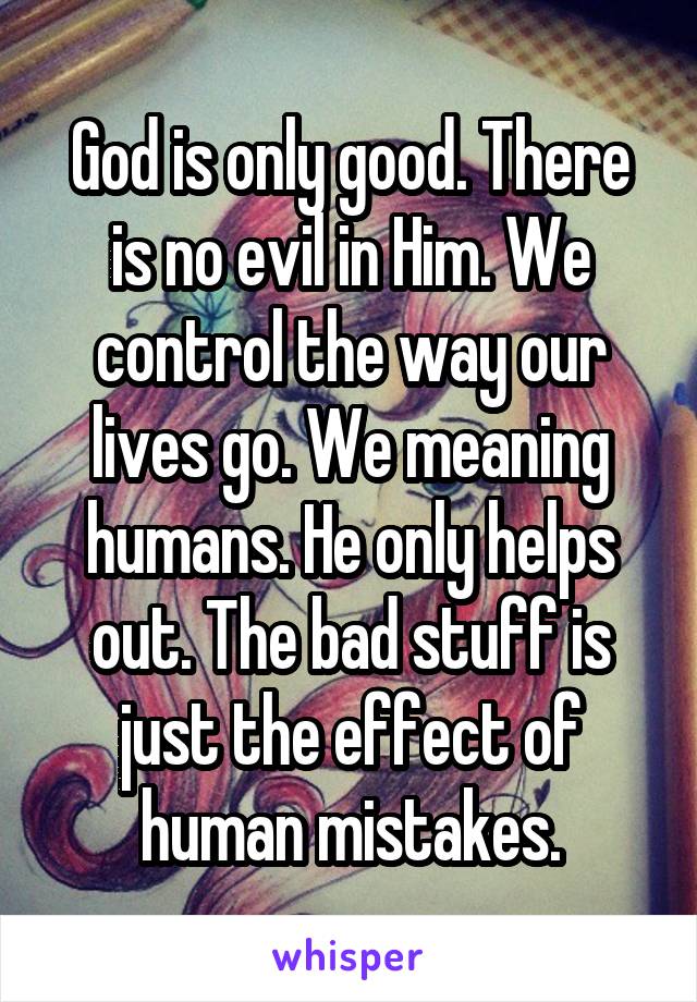 God is only good. There is no evil in Him. We control the way our lives go. We meaning humans. He only helps out. The bad stuff is just the effect of human mistakes.